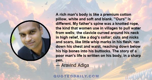 A rich man's body is like a premium cotton pillow, white and soft and blank. ''Ours'' is different. My father's spine was a knotted rope, the kind that women use in villages to pull water from wells; the clavicle curved