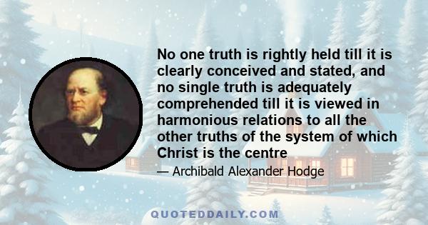No one truth is rightly held till it is clearly conceived and stated, and no single truth is adequately comprehended till it is viewed in harmonious relations to all the other truths of the system of which Christ is the