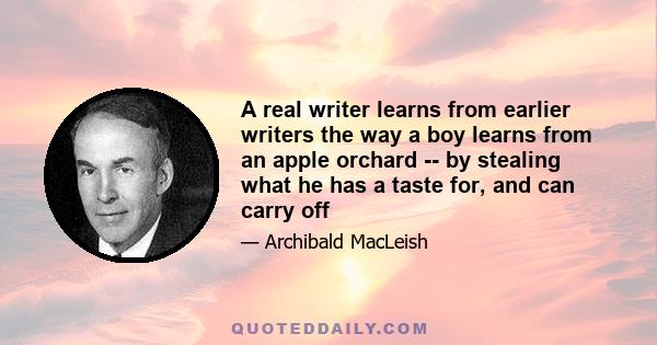 A real writer learns from earlier writers the way a boy learns from an apple orchard -- by stealing what he has a taste for, and can carry off