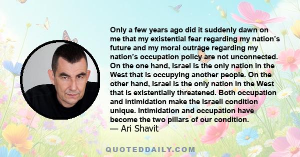 Only a few years ago did it suddenly dawn on me that my existential fear regarding my nation’s future and my moral outrage regarding my nation’s occupation policy are not unconnected. On the one hand, Israel is the only