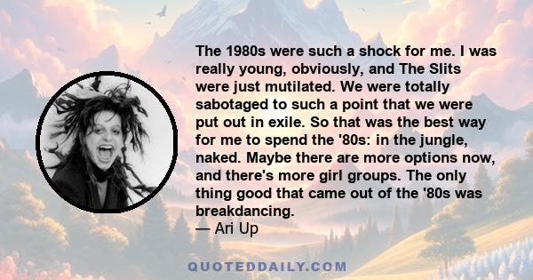 The 1980s were such a shock for me. I was really young, obviously, and The Slits were just mutilated. We were totally sabotaged to such a point that we were put out in exile. So that was the best way for me to spend the