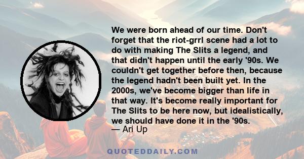 We were born ahead of our time. Don't forget that the riot-grrl scene had a lot to do with making The Slits a legend, and that didn't happen until the early '90s. We couldn't get together before then, because the legend