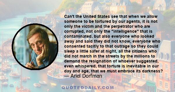 Can't the United States see that when we allow someone to be tortured by our agents, it is not only the victim and the perpetrator who are corrupted, not only the intelligence that is contaminated, but also everyone who