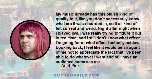 My music already has this oldish kind of quality to it, like you don't necessarily know what era it was recorded in, so it all kind of felt surreal and weird. Night after night when I played live, I was really trying to