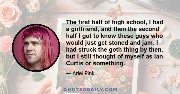 The first half of high school, I had a girlfriend, and then the second half I got to know these guys who would just get stoned and jam. I had struck the goth thing by then, but I still thought of myself as Ian Curtis or