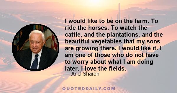 I would like to be on the farm. To ride the horses. To watch the cattle, and the plantations, and the beautiful vegetables that my sons are growing there. I would like it. I am one of those who do not have to worry