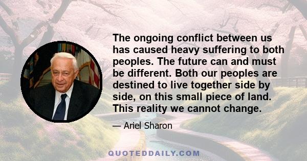 The ongoing conflict between us has caused heavy suffering to both peoples. The future can and must be different. Both our peoples are destined to live together side by side, on this small piece of land. This reality we
