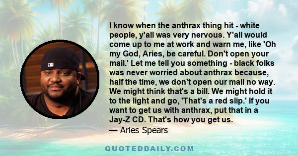 I know when the anthrax thing hit - white people, y'all was very nervous. Y'all would come up to me at work and warn me, like 'Oh my God, Aries, be careful. Don't open your mail.' Let me tell you something - black folks