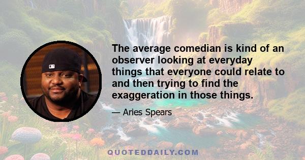 The average comedian is kind of an observer looking at everyday things that everyone could relate to and then trying to find the exaggeration in those things.