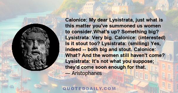 Calonice: My dear Lysistrata, just what is this matter you've summoned us women to consider.What's up? Something big? Lysistrata: Very big. Calonice: (interested) Is it stout too? Lysistrata: (smiling) Yes, indeed --