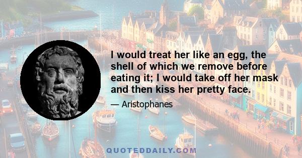 I would treat her like an egg, the shell of which we remove before eating it; I would take off her mask and then kiss her pretty face.