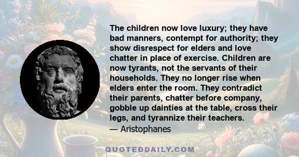 The children now love luxury; they have bad manners, contempt for authority; they show disrespect for elders and love chatter in place of exercise. Children are now tyrants, not the servants of their households. They no