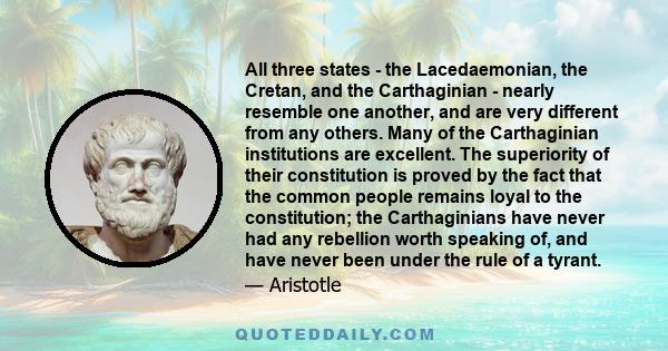 All three states - the Lacedaemonian, the Cretan, and the Carthaginian - nearly resemble one another, and are very different from any others. Many of the Carthaginian institutions are excellent. The superiority of their