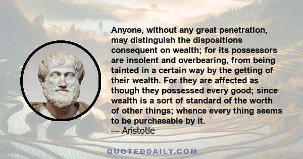 Anyone, without any great penetration, may distinguish the dispositions consequent on wealth; for its possessors are insolent and overbearing, from being tainted in a certain way by the getting of their wealth. For they