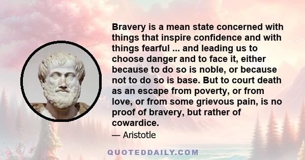 Bravery is a mean state concerned with things that inspire confidence and with things fearful ... and leading us to choose danger and to face it, either because to do so is noble, or because not to do so is base. But to