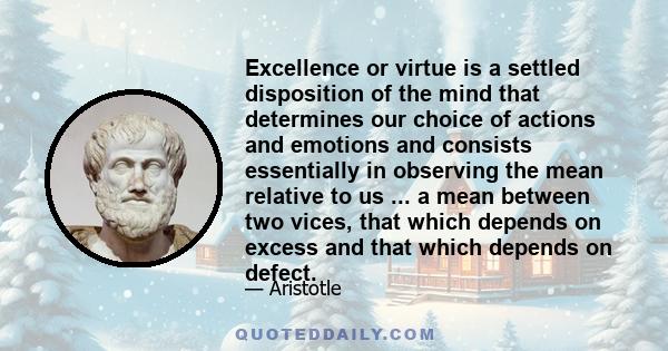 Excellence or virtue is a settled disposition of the mind that determines our choice of actions and emotions and consists essentially in observing the mean relative to us ... a mean between two vices, that which depends