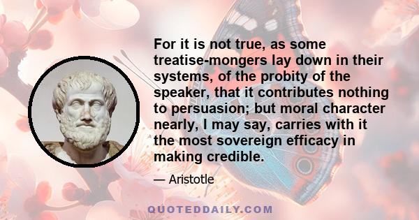 For it is not true, as some treatise-mongers lay down in their systems, of the probity of the speaker, that it contributes nothing to persuasion; but moral character nearly, I may say, carries with it the most sovereign