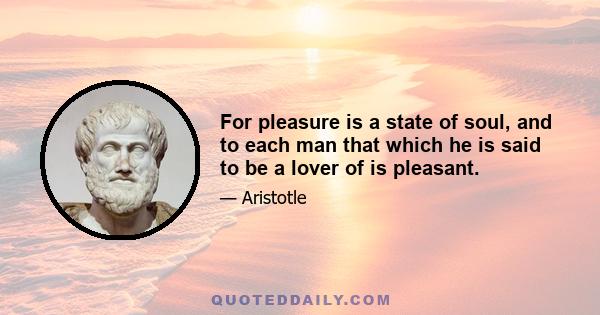 For pleasure is a state of soul, and to each man that which he is said to be a lover of is pleasant.