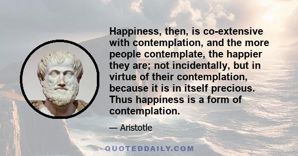 Happiness, then, is co-extensive with contemplation, and the more people contemplate, the happier they are; not incidentally, but in virtue of their contemplation, because it is in itself precious. Thus happiness is a