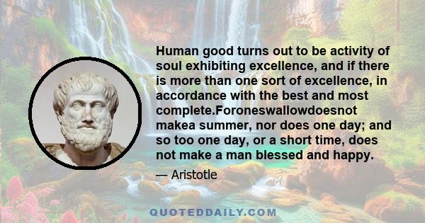 Human good turns out to be activity of soul exhibiting excellence, and if there is more than one sort of excellence, in accordance with the best and most complete.Foroneswallowdoesnot makea summer, nor does one day; and