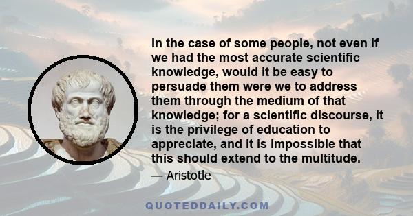 In the case of some people, not even if we had the most accurate scientific knowledge, would it be easy to persuade them were we to address them through the medium of that knowledge; for a scientific discourse, it is