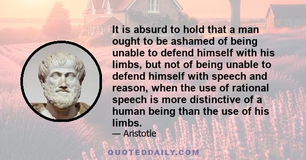 It is absurd to hold that a man ought to be ashamed of being unable to defend himself with his limbs, but not of being unable to defend himself with speech and reason, when the use of rational speech is more distinctive