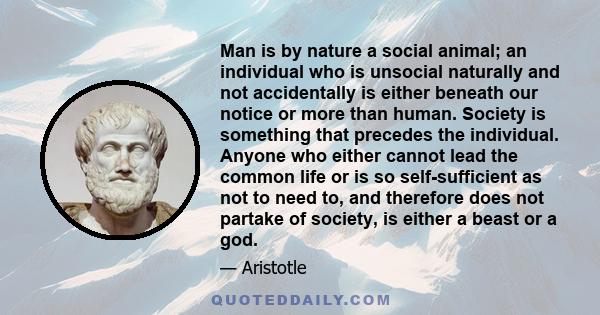 Man is by nature a social animal; an individual who is unsocial naturally and not accidentally is either beneath our notice or more than human. Society is something that precedes the individual. Anyone who either cannot