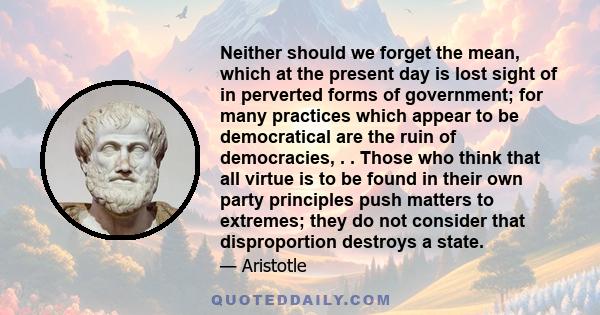 Neither should we forget the mean, which at the present day is lost sight of in perverted forms of government; for many practices which appear to be democratical are the ruin of democracies, . . Those who think that all