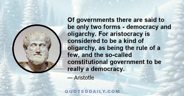 Of governments there are said to be only two forms - democracy and oligarchy. For aristocracy is considered to be a kind of oligarchy, as being the rule of a few, and the so-called constitutional government to be really