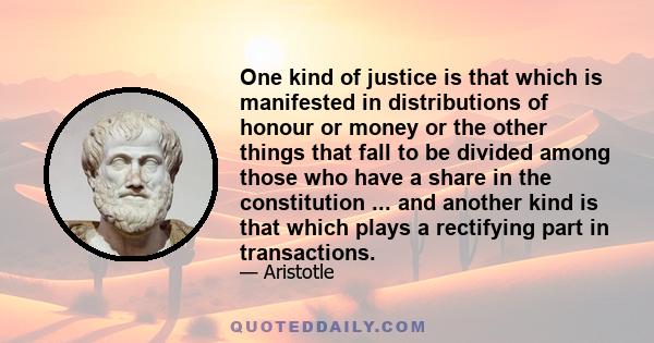 One kind of justice is that which is manifested in distributions of honour or money or the other things that fall to be divided among those who have a share in the constitution ... and another kind is that which plays a