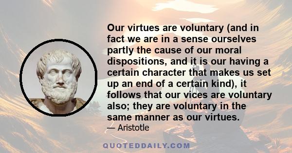 Our virtues are voluntary (and in fact we are in a sense ourselves partly the cause of our moral dispositions, and it is our having a certain character that makes us set up an end of a certain kind), it follows that our