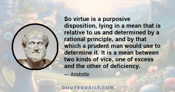 So virtue is a purposive disposition, lying in a mean that is relative to us and determined by a rational principle, and by that which a prudent man would use to determine it. It is a mean between two kinds of vice, one