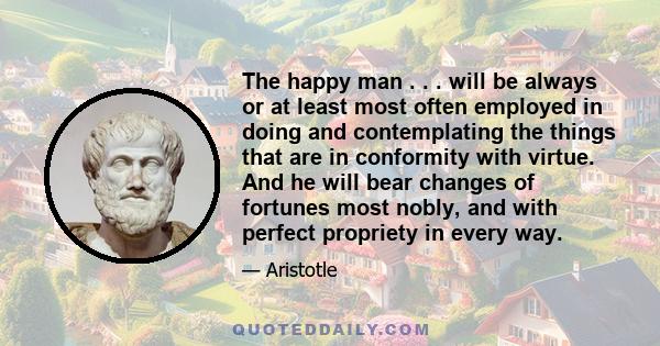 The happy man . . . will be always or at least most often employed in doing and contemplating the things that are in conformity with virtue. And he will bear changes of fortunes most nobly, and with perfect propriety in
