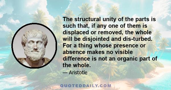 The structural unity of the parts is such that, if any one of them is displaced or removed, the whole will be disjointed and disturbed. For a thing whose presence or absence makes no visible difference is not an