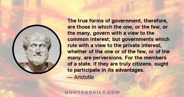 The true forms of government, therefore, are those in which the one, or the few, or the many, govern with a view to the common interest; but governments which rule with a view to the private interest, whether of the one