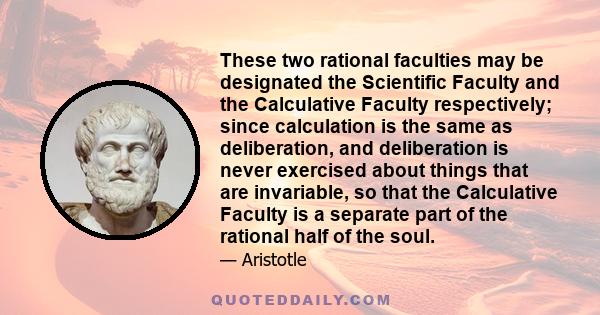 These two rational faculties may be designated the Scientific Faculty and the Calculative Faculty respectively; since calculation is the same as deliberation, and deliberation is never exercised about things that are
