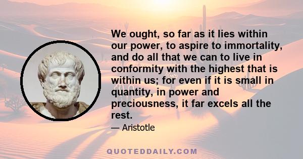 We ought, so far as it lies within our power, to aspire to immortality, and do all that we can to live in conformity with the highest that is within us; for even if it is small in quantity, in power and preciousness, it