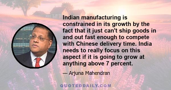 Indian manufacturing is constrained in its growth by the fact that it just can't ship goods in and out fast enough to compete with Chinese delivery time. India needs to really focus on this aspect if it is going to grow