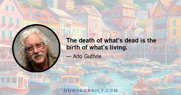 The death of what's dead is the birth of what's living.