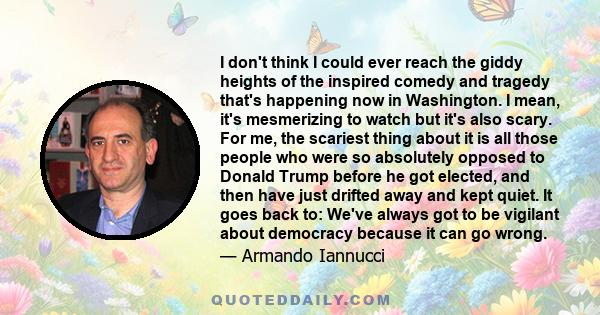 I don't think I could ever reach the giddy heights of the inspired comedy and tragedy that's happening now in Washington. I mean, it's mesmerizing to watch but it's also scary. For me, the scariest thing about it is all