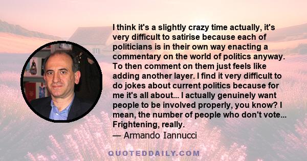 I think it's a slightly crazy time actually, it's very difficult to satirise because each of politicians is in their own way enacting a commentary on the world of politics anyway. To then comment on them just feels like
