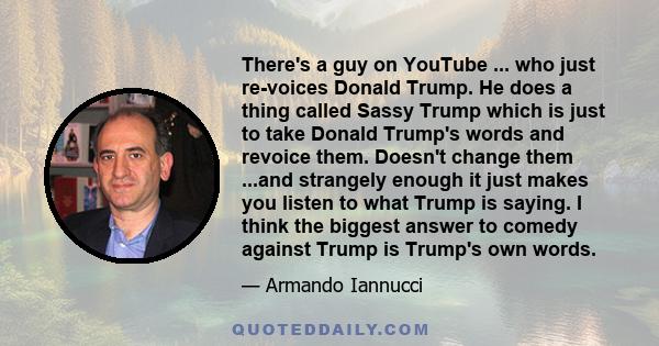 There's a guy on YouTube ... who just re-voices Donald Trump. He does a thing called Sassy Trump which is just to take Donald Trump's words and revoice them. Doesn't change them ...and strangely enough it just makes you