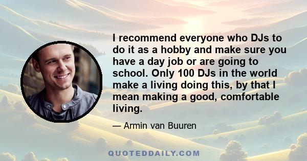 I recommend everyone who DJs to do it as a hobby and make sure you have a day job or are going to school. Only 100 DJs in the world make a living doing this, by that I mean making a good, comfortable living.