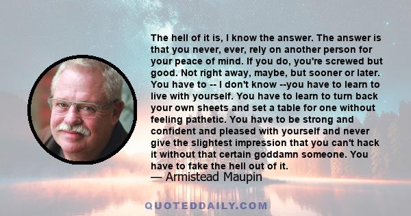 The hell of it is, I know the answer. The answer is that you never, ever, rely on another person for your peace of mind. If you do, you're screwed but good. Not right away, maybe, but sooner or later. You have to -- I