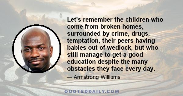 Let's remember the children who come from broken homes, surrounded by crime, drugs, temptation, their peers having babies out of wedlock, but who still manage to get a good education despite the many obstacles they face