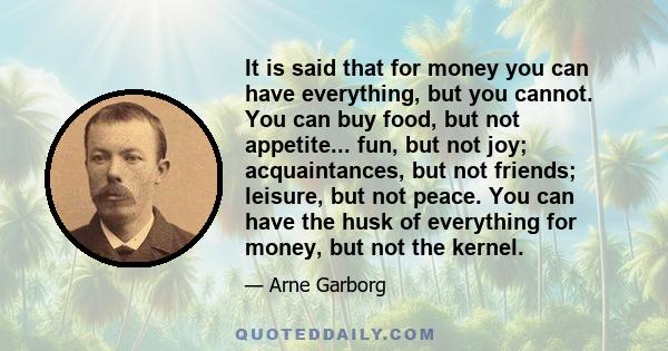 It is said that for money you can have everything, but you cannot. You can buy food, but not appetite... fun, but not joy; acquaintances, but not friends; leisure, but not peace. You can have the husk of everything for