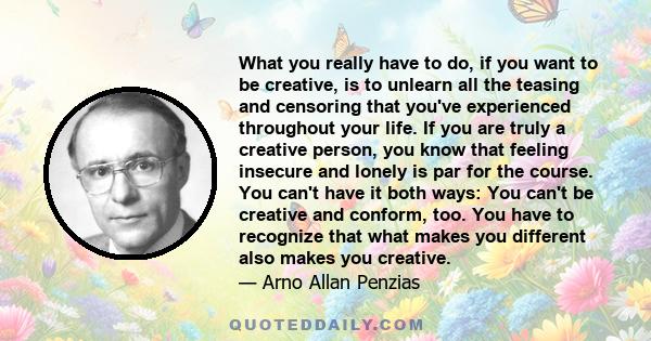What you really have to do, if you want to be creative, is to unlearn all the teasing and censoring that you've experienced throughout your life. If you are truly a creative person, you know that feeling insecure and