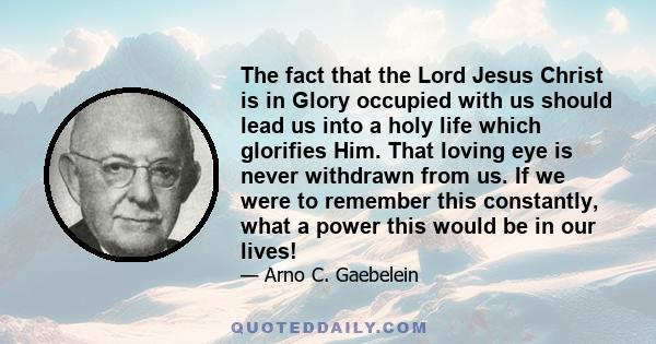 The fact that the Lord Jesus Christ is in Glory occupied with us should lead us into a holy life which glorifies Him. That loving eye is never withdrawn from us. If we were to remember this constantly, what a power this