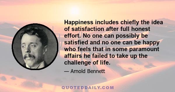 Happiness includes chiefly the idea of satisfaction after full honest effort. No one can possibly be satisfied and no one can be happy who feels that in some paramount affairs he failed to take up the challenge of life.