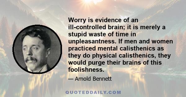 Worry is evidence of an ill-controlled brain; it is merely a stupid waste of time in unpleasantness. If men and women practiced mental calisthenics as they do physical calisthenics, they would purge their brains of this